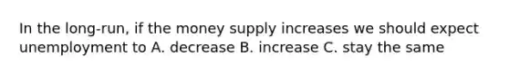 In the long-run, if the money supply increases we should expect unemployment to A. decrease B. increase C. stay the same