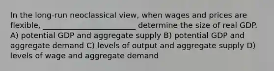 In the long-run neoclassical view, when wages and prices are flexible, ________________________ determine the size of real GDP. A) potential GDP and aggregate supply B) potential GDP and aggregate demand C) levels of output and aggregate supply D) levels of wage and aggregate demand