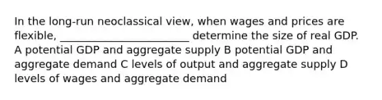 In the long-run neoclassical view, when wages and prices are flexible, ________________________ determine the size of real GDP. A potential GDP and aggregate supply B potential GDP and aggregate demand C levels of output and aggregate supply D levels of wages and aggregate demand