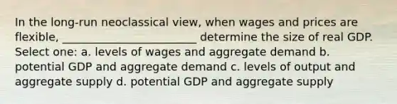 In the long-run neoclassical view, when wages and prices are flexible, ________________________ determine the size of real GDP. Select one: a. levels of wages and aggregate demand b. potential GDP and aggregate demand c. levels of output and aggregate supply d. potential GDP and aggregate supply