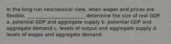 In the long-run neoclassical view, when wages and prices are flexible, ________________________ determine the size of real GDP. a. potential GDP and aggregate supply b. potential GDP and aggregate demand c. levels of output and aggregate supply d. levels of wages and aggregate demand