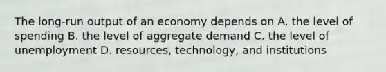 The long-run output of an economy depends on A. the level of spending B. the level of aggregate demand C. the level of unemployment D. resources, technology, and institutions