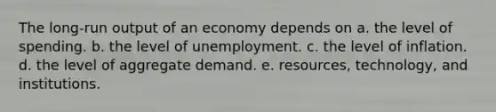 The long-run output of an economy depends on a. the level of spending. b. the level of unemployment. c. the level of inflation. d. the level of aggregate demand. e. resources, technology, and institutions.