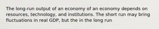 The long-run output of an economy of an economy depends on resources, technology, and institutions. The short run may bring fluctuations in real GDP, but the in the long run