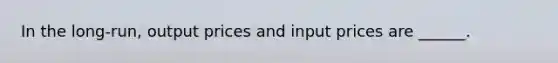 In the long-run, output prices and input prices are ______.