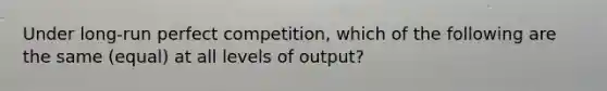 Under long-run perfect competition, which of the following are the same (equal) at all levels of output?