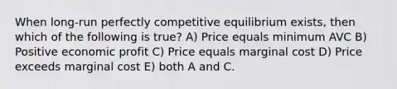 When long-run perfectly competitive equilibrium exists, then which of the following is true? A) Price equals minimum AVC B) Positive economic profit C) Price equals marginal cost D) Price exceeds marginal cost E) both A and C.