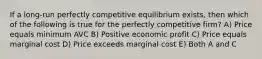 If a long-run perfectly competitive equilibrium exists, then which of the following is true for the perfectly competitive firm? A) Price equals minimum AVC B) Positive economic profit C) Price equals marginal cost D) Price exceeds marginal cost E) Both A and C