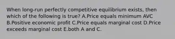 When long-run perfectly competitive equilibrium exists, then which of the following is true? A.Price equals minimum AVC B.Positive economic profit C.Price equals marginal cost D.Price exceeds marginal cost E.both A and C.