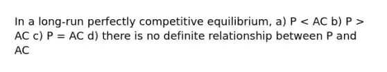 In a long-run perfectly competitive equilibrium, a) P AC c) P = AC d) there is no definite relationship between P and AC