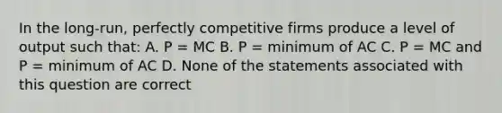 In the long-run, perfectly competitive firms produce a level of output such that: A. P = MC B. P = minimum of AC C. P = MC and P = minimum of AC D. None of the statements associated with this question are correct