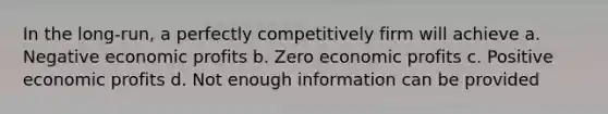 In the long-run, a perfectly competitively firm will achieve a. Negative economic profits b. Zero economic profits c. Positive economic profits d. Not enough information can be provided