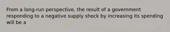 From a long-run perspective, the result of a government responding to a negative supply shock by increasing its spending will be a