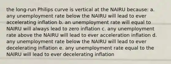 the long-run Philips curve is vertical at the NAIRU because: a. any unemployment rate below the NAIRU will lead to ever accelerating inflation b. an unemployment rate will equal to NAIRU will always lead to zero inflation c. any unemployment rate above the NAIRU will lead to ever acceleration inflation d. any unemployment rate below the NAIRU will lead to ever decelerating inflation e. any unemployment rate equal to the NAIRU will lead to ever decelerating inflation