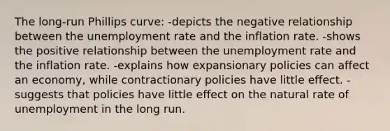 The long-run Phillips curve: -depicts the negative relationship between the <a href='https://www.questionai.com/knowledge/kh7PJ5HsOk-unemployment-rate' class='anchor-knowledge'>unemployment rate</a> and the inflation rate. -shows the positive relationship between the unemployment rate and the inflation rate. -explains how expansionary policies can affect an economy, while contractionary policies have little effect. -suggests that policies have little effect on the natural rate of unemployment in the long run.