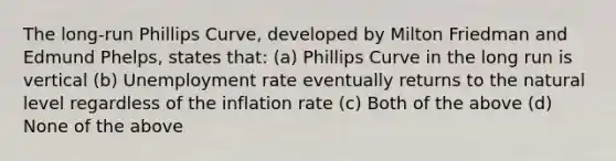 The long-run Phillips Curve, developed by Milton Friedman and Edmund Phelps, states that: (a) Phillips Curve in the long run is vertical (b) Unemployment rate eventually returns to the natural level regardless of the inflation rate (c) Both of the above (d) None of the above