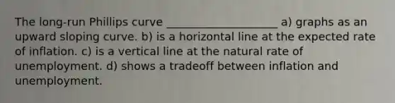 The long-run Phillips curve ____________________ a) graphs as an upward sloping curve. b) is a horizontal line at the expected rate of inflation. c) is a vertical line at the natural rate of unemployment. d) shows a tradeoff between inflation and unemployment.