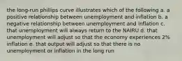 the long-run phillips curve illustrates which of the following a. a positive relationship between unemployment and inflation b. a negative relationship between unemployment and inflation c. that unemployment will always return to the NAIRU d. that unemployment will adjust so that the economy experiences 2% inflation e. that output will adjust so that there is no unemployment or inflation in the long run