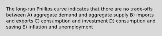 The long-run Phillips curve indicates that there are no trade-offs between A) aggregate demand and aggregate supply B) imports and exports C) consumption and investment D) consumption and saving E) inflation and unemployment