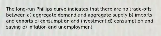 The long-run Phillips curve indicates that there are no trade-offs between a) aggregate demand and aggregate supply b) imports and exports c) consumption and investment d) consumption and saving e) inflation and unemployment