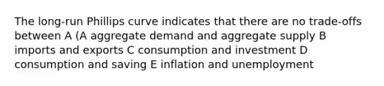 The long-run Phillips curve indicates that there are no trade-offs between A (A aggregate demand and aggregate supply B imports and exports C consumption and investment D consumption and saving E inflation and unemployment