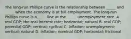 The long-run Phillips curve is the relationship between _____ and _____ when the economy is at full employment. The long-run Phillips curve is a _____line at the _____ unemployment rate. A. real GDP; the real interest rate; horizontal; natural B. real GDP; potential GDP; vertical; cyclical C. inflation; unemployment; vertical; natural D. inflation; nominal GDP; horizontal; frictional