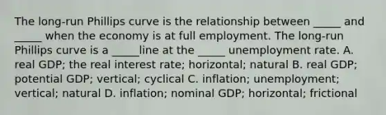 The long-run Phillips curve is the relationship between _____ and _____ when the economy is at full employment. The long-run Phillips curve is a _____line at the _____ unemployment rate. A. real GDP; the real interest rate; horizontal; natural B. real GDP; potential GDP; vertical; cyclical C. inflation; unemployment; vertical; natural D. inflation; nominal GDP; horizontal; frictional