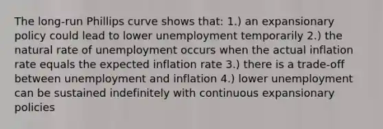 The long-run Phillips curve shows that: 1.) an expansionary policy could lead to lower unemployment temporarily 2.) the natural rate of unemployment occurs when the actual inflation rate equals the expected inflation rate 3.) there is a trade-off between unemployment and inflation 4.) lower unemployment can be sustained indefinitely with continuous expansionary policies