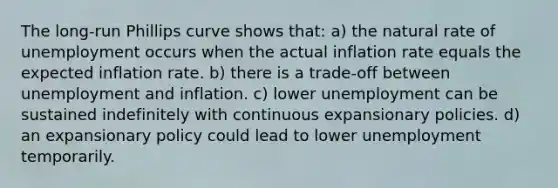 The long-run Phillips curve shows that: a) the natural rate of unemployment occurs when the actual inflation rate equals the expected inflation rate. b) there is a trade-off between unemployment and inflation. c) lower unemployment can be sustained indefinitely with continuous expansionary policies. d) an expansionary policy could lead to lower unemployment temporarily.