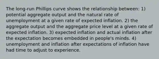 The long-run Phillips curve shows the relationship between: 1) potential aggregate output and the natural rate of unemployment at a given rate of expected inflation. 2) the aggregate output and the aggregate price level at a given rate of expected inflation. 3) expected inflation and actual inflation after the expectation becomes embedded in people's minds. 4) unemployment and inflation after expectations of inflation have had time to adjust to experience.