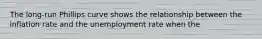 The long-run Phillips curve shows the relationship between the inflation rate and the unemployment rate when the