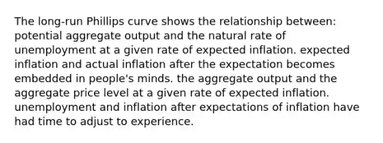 The long-run Phillips curve shows the relationship between: potential aggregate output and the natural rate of unemployment at a given rate of expected inflation. expected inflation and actual inflation after the expectation becomes embedded in people's minds. the aggregate output and the aggregate price level at a given rate of expected inflation. unemployment and inflation after expectations of inflation have had time to adjust to experience.