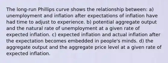 The long-run Phillips curve shows the relationship between: a) unemployment and inflation after expectations of inflation have had time to adjust to experience. b) potential aggregate output and the natural rate of unemployment at a given rate of expected inflation. c) expected inflation and actual inflation after the expectation becomes embedded in people's minds. d) the aggregate output and the aggregate price level at a given rate of expected inflation.