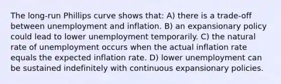 The long-run Phillips curve shows that: A) there is a trade-off between unemployment and inflation. B) an expansionary policy could lead to lower unemployment temporarily. C) the natural rate of unemployment occurs when the actual inflation rate equals the expected inflation rate. D) lower unemployment can be sustained indefinitely with continuous expansionary policies.