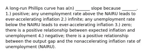 A long-run Phillips curve has a(n) _______ slope because _______. 1.) positive; any <a href='https://www.questionai.com/knowledge/kh7PJ5HsOk-unemployment-rate' class='anchor-knowledge'>unemployment rate</a> above the NAIRU leads to ever-accelerating inflation 2.) infinite; any unemployment rate below the NAIRU leads to ever-accelerating inflation 3.) zero; there is a positive relationship between expected inflation and unemployment 4.) negative; there is a positive relationship between the output gap and the nonaccelerating inflation rate of unemployment (NAIRU).