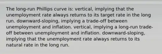 The long-run Phillips curve is: vertical, implying that the unemployment rate always returns to its target rate in the long run. downward-sloping, implying a trade-off between unemployment and inflation. vertical, implying a long-run trade-off between unemployment and inflation. downward-sloping, implying that the unemployment rate always returns to its natural rate in the long run.