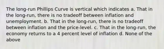 The long-run Phillips Curve is vertical which indicates a. That in the long-run, there is no tradeoff between inflation and unemployment. b. That in the long-run, there is no tradeoff between inflation and the price-level. c. That in the long-run, the economy returns to a 4 percent level of inflation d. None of the above