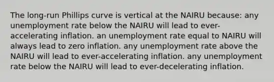 The <a href='https://www.questionai.com/knowledge/k95Lxq6RWg-long-run-phillips-curve' class='anchor-knowledge'>long-run <a href='https://www.questionai.com/knowledge/kmsSu2PuWx-phillips-curve' class='anchor-knowledge'>phillips curve</a></a> is vertical at the NAIRU because: any <a href='https://www.questionai.com/knowledge/kh7PJ5HsOk-unemployment-rate' class='anchor-knowledge'>unemployment rate</a> below the NAIRU will lead to ever-accelerating inflation. an unemployment rate equal to NAIRU will always lead to zero inflation. any unemployment rate above the NAIRU will lead to ever-accelerating inflation. any unemployment rate below the NAIRU will lead to ever-decelerating inflation.