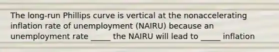 The long-run Phillips curve is vertical at the nonaccelerating inflation rate of unemployment (NAIRU) because an unemployment rate _____ the NAIRU will lead to _____ inflation