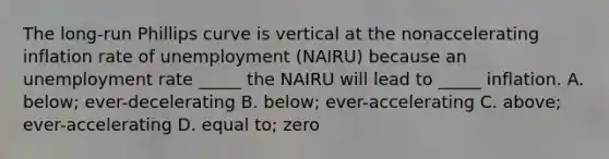 The long-run Phillips curve is vertical at the nonaccelerating inflation rate of unemployment (NAIRU) because an unemployment rate _____ the NAIRU will lead to _____ inflation. A. below; ever-decelerating B. below; ever-accelerating C. above; ever-accelerating D. equal to; zero