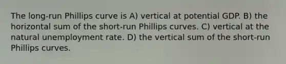 The long-run Phillips curve is A) vertical at potential GDP. B) the horizontal sum of the short-run Phillips curves. C) vertical at the natural unemployment rate. D) the vertical sum of the short-run Phillips curves.