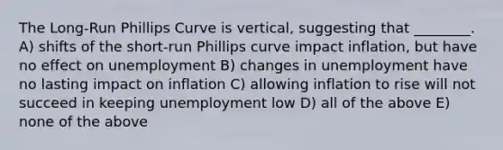 The Long-Run Phillips Curve is vertical, suggesting that ________. A) shifts of the short-run Phillips curve impact inflation, but have no effect on unemployment B) changes in unemployment have no lasting impact on inflation C) allowing inflation to rise will not succeed in keeping unemployment low D) all of the above E) none of the above