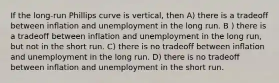 If the long-run Phillips curve is vertical, then A) there is a tradeoff between inflation and unemployment in the long run. B ) there is a tradeoff between inflation and unemployment in the long run, but not in the short run. C) there is no tradeoff between inflation and unemployment in the long run. D) there is no tradeoff between inflation and unemployment in the short run.