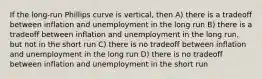 If the long-run Phillips curve is vertical, then A) there is a tradeoff between inflation and unemployment in the long run B) there is a tradeoff between inflation and unemployment in the long run, but not in the short run C) there is no tradeoff between inflation and unemployment in the long run D) there is no tradeoff between inflation and unemployment in the short run