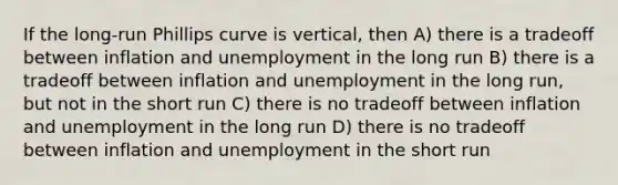 If the long-run Phillips curve is vertical, then A) there is a tradeoff between inflation and unemployment in the long run B) there is a tradeoff between inflation and unemployment in the long run, but not in the short run C) there is no tradeoff between inflation and unemployment in the long run D) there is no tradeoff between inflation and unemployment in the short run