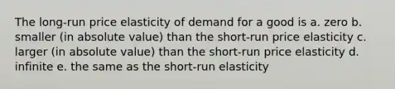 The long-run price elasticity of demand for a good is a. zero b. smaller (in <a href='https://www.questionai.com/knowledge/kbbTh4ZPeb-absolute-value' class='anchor-knowledge'>absolute value</a>) than the short-run price elasticity c. larger (in absolute value) than the short-run price elasticity d. infinite e. the same as the short-run elasticity