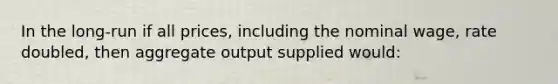 In the long-run if all prices, including the nominal wage, rate doubled, then aggregate output supplied would: