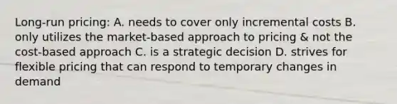 Long-run pricing: A. needs to cover only incremental costs B. only utilizes the market-based approach to pricing & not the cost-based approach C. is a strategic decision D. strives for flexible pricing that can respond to temporary changes in demand