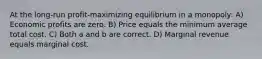 At the long-run profit-maximizing equilibrium in a monopoly: A) Economic profits are zero. B) Price equals the minimum average total cost. C) Both a and b are correct. D) Marginal revenue equals marginal cost.