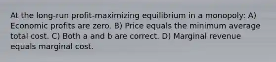 At the long-run profit-maximizing equilibrium in a monopoly: A) Economic profits are zero. B) Price equals the minimum average total cost. C) Both a and b are correct. D) Marginal revenue equals marginal cost.